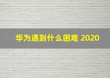 华为遇到什么困难 2020